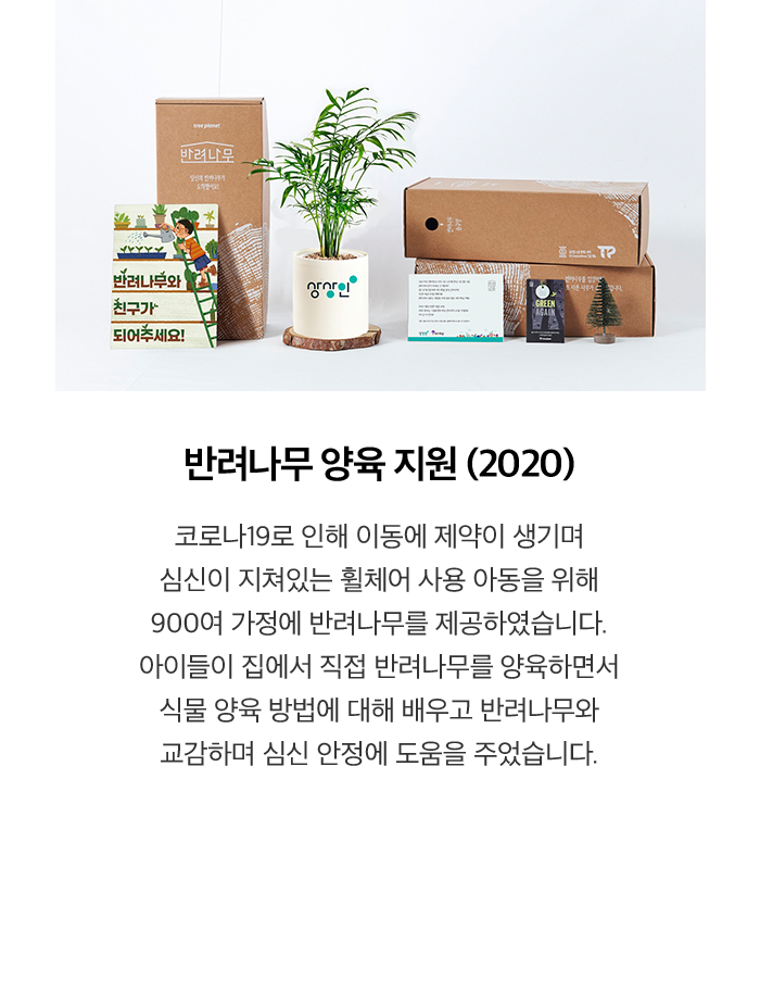 반려나무 양육 지원 (2020) 코로나19로 인해 이동에 제약이 생기며 심신이 지쳐있는 휠체어 사용 아동을 위해 900여 가정에 반려나무를 제공하였습니다. 아이들이 집에서 직접 반려나무를 양육하면서 식물 양육 방법에 대해 배우고 반려나무와 교감하며 심신 안정에 도움을 주었습니다.